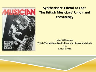 Synthesisers: Friend or Foe?
The British Musicians’ Union and
technology
John Williamson
This Is The Modern World. Pour une histoire sociale du
rock
13 June 2013
 