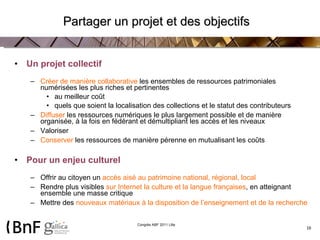 Partager un projet et des objectifs Un projet collectif Créer de manière collaborative  les ensembles de ressources patrimoniales numérisées les plus riches et pertinentes au meilleur coût quels que soient la localisation des collections et le statut des contributeurs Diffuser  les ressources numériques le plus largement possible et de manière organisée, à la fois en fédérant et démultipliant les accès et les niveaux Valoriser Conserver  les ressources de manière pérenne en mutualisant les coûts Pour un enjeu culturel Offrir au citoyen un  accès aisé au patrimoine national, régional, local Rendre plus visibles  sur Internet la culture et la langue françaises , en atteignant ensemble une masse critique Mettre des  nouveaux matériaux à la disposition de l’enseignement et de la recherche 