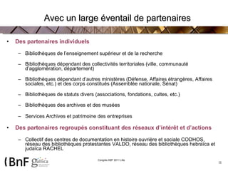 Avec un large éventail de partenaires Des partenaires individuels Bibliothèques de l’enseignement supérieur et de la recherche Bibliothèques dépendant des collectivités territoriales (ville, communauté d’agglomération, département) Bibliothèques dépendant d’autres ministères (Défense, Affaires étrangères, Affaires sociales, etc.) et des corps constitués (Assemblée nationale, Sénat) Bibliothèques de statuts divers (associations, fondations, cultes, etc.) Bibliothèques des archives et des musées  Services Archives et patrimoine des entreprises Des partenaires regroupés constituant des réseaux d’intérêt et d’actions Collectif des centres de documentation en histoire ouvrière et sociale CODHOS, réseau des bibliothèques protestantes VALDO, réseau des bibliothèques hebraïca et judaïca RACHEL 