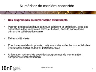 Numériser de manière concertée Des programmes de numérisation structurants Pour un projet scientifique commun cohérent et ambitieux, avec des orientations documentaires fortes et lisibles, dans le cadre d’une démarche collaborative claire  Exhaustivité visée Principalement des imprimés, mais aussi des collections spécialisées (manuscrits, cartes et plans, partitions, etc.) Articulation recherchée avec des programmes de numérisation européens et internationaux 