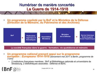 Numériser de manière concertée  La Guerre de 1914-1918 Un programme copiloté par la BnF et le Ministère de la Défense (Direction de la Mémoire, du Patrimoine et des Archives) Un programme national prenant appui sur le programme européen :  Europeana 1914-1918   (lancement mai 2011 à Berlin, programme de 3 ans)  2 institutions françaises membres : BnF et Bibliothèque nationale et universitaire de Strasbourg, 2 bibliothèques associées : Défense et BDIC   BnF Assemblées Ministères Partenaires régionaux et thématiques Service historique École de guerre Ecole Polytechnique Ministère  de la Défense + + + La société française dans la guerre : formation, vie quotidienne et mémoire 