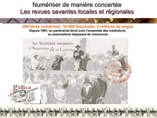 Numériser de manière concertée Les revues savantes locales et régionales BnF/AG 27 Février 2009 900 titres numérisés, 14 000 fascicules, 5 millions de pages Depuis 1997, en partenariat étroit avec l’ensemble des institutions  ou associations disposant de ressources 