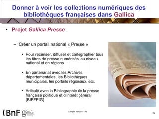 Donner à voir les collections numériques des bibliothèques françaises dans  Gallica Projet  Gallica Presse Créer un portail national « Presse » Pour recenser, diffuser et cartographier tous les titres de presse numérisés, au niveau national et en régions En partenariat avec les Archives départementales, les Bibliothèques municipales, les portails régionaux, etc. Articulé avec la Bibliographie de la presse française politique et d’intérêt général (BIPFPIG) 