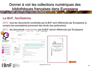 La BnF, facilitatrice 2010  :  tous les documents numérisés par la BnF sont référencés par Europeana (y compris les exemplaires provenant des fonds des partenaires)  2011  :  les documents  moissonnés  par la BnF seront référencés par Europeana   Donner à voir les collections numériques des bibliothèques françaises dans  Europeana 