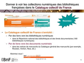   Donner à voir les collections numériques des bibliothèques françaises dans le  Catalogue collectif de France   Le Catalogue collectif de France s’enrichit : Par des liens vers les bibliothèques numériques dans le Répertoire national des bibliothèques et des fonds documentaires (160 bibliothèques numériques) Par de liens vers les documents numérisés dans les notices de manuscrits du Catalogue général des manuscrits (par exemple, Roubaix, Verdun, Nice, etc.) Abonnez vous !  Nouveau 