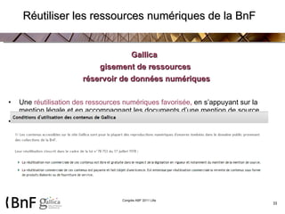 Réutiliser les ressources numériques de la BnF Gallica  gisement de ressources réservoir de données numériques Une  réutilisation des ressources numériques favorisée ,  en s’appuyant sur la mention légale et en accompagnant les documents d’une mention de source Pour   une démultiplication des accès  aux ressources numérisées 