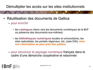   Démultiplier les accès sur les sites institutionnels  Réutilisation des documents de Gallica pour enrichir les  catalogues  (liens vers les documents numériques de la BnF ou présence des documents eux-mêmes)  les  bibliothèques numériques   locales et universitaires, les sites spécialisés, les portails régionaux, etc.   (sets OAI),  avec une valorisation au plus près des publics pour structurer le paysage numérique  français dans le cadre d’une démarche coopérative et raisonnée 