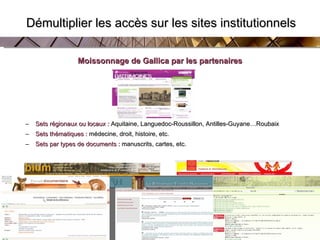   Démultiplier les accès sur les sites institutionnels Moissonnage de Gallica par les partenaires Sets régionaux ou locaux  :  Aquitaine, Languedoc-Roussillon, Antilles-Guyane…Roubaix Sets thématiques  :  médecine, droit, histoire, etc. Sets par types de documents  :  manuscrits, cartes, etc. 