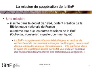 La mission de coopération de la BnF   Une mission  inscrite dans le décret de 1994, portant création de la Bibliothèque nationale de France au même titre que les autres missions de la BnF (Collecter, conserver, signaler, communiquer) La BnF « coopère avec d’autres bibliothèques et centres de recherche et de documentation français ou étrangers, notamment dans le cadre des réseaux documentaires… Elle participe, dans le cadre de la politique définie par l’Etat, à la  mise en commun des ressources documentaires   des bibliothèques françaises . » 