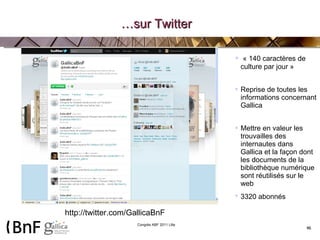 … sur Twitter « 140 caractères de culture par jour » Reprise de toutes les informations concernant Gallica Mettre en valeur les trouvailles des internautes dans Gallica et la façon dont les documents de la bibliothèque numérique sont réutilisés sur le web 3320 abonnés   http://twitter.com/GallicaBnF 