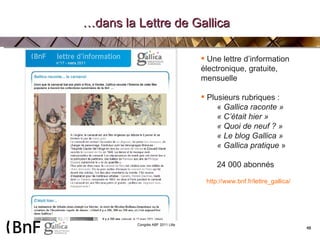… dans la Lettre de Gallica Une lettre d’information électronique, gratuite, mensuelle Plusieurs rubriques : «  Gallica raconte » « C’était hier » « Quoi de neuf ? » « Le blog Gallica » « Gallica pratique  » 24 000 abonnés http://www.bnf.fr/lettre_gallica/ 