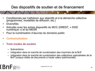 Des dispositifs de soutien et de financement Conditionnés par l’adhésion aux objectifs et à la démarche collective (programmes, modalités de diffusion, etc.) Diversifiés Articulés avec les autres dispositifs du MCC (DREST, « DGD numérique ») et du MESR Pour la numérisation d’œuvres du domaine public Contractualisation Trois modes de soutien Subventions  Intégration dans le marché de numérisation des imprimés de la BnF Intégration dans le marché de numérisation des collections spécialisées de la BnF (corpus ciblés de documents à haute valeur patrimoniale) 