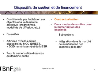 Dispositifs de soutien et de financement Conditionnés par l’adhésion aux objectifs et à la démarche collective (programmes, modalités de diffusion, etc.) Diversifiés Articulés avec les autres dispositifs du MCC (DREST, « DGD numérique ») et du MESR Pour la numérisation d’œuvres du domaine public Contractualisation Deux modes de soutien pour la numérisation des imprimés Subventions  Intégration dans le marché de numérisation des imprimés de la BnF 
