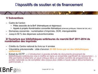 D ispositifs de soutien et de financement  1/ Subventions Cadre de l’action Pôles associés de la BnF (thématiques et régionaux) Appels à projets  Numérisation concertée thématique  (sciences juridiques, histoire de l’art, etc.)   Domaines concernés : numérisation d’imprimés, OCR, interopérabilité Jusqu’à 50 % des dépenses subventionnables 2/ Ouverture aux bibliothèques extérieures du marché BnF 2011-2014 de numérisation des imprimés Crédits du Centre national du livre sur 4 années Volumétrie prévisionnelle : cible d’environ  20 000 livres par an des bibliothèques partenaires  Extrait du CCTP  :   « L'introduction à grande échelle de documents provenant de bibliothèques extérieures vise à mettre en ligne un ensemble significatif de ressources (…). Elle permettra d’atteindre un seuil critique dans un certain nombre de programmes de portée nationale ou de compléter des corpus plus ciblés à haute valeur documentaire et patrimoniale. »   
