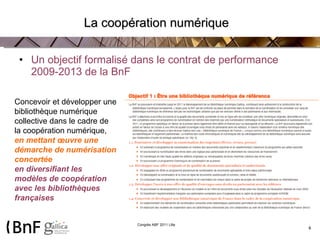La coopération numérique Un objectif formalisé dans le contrat de performance 2009-2013 de la BnF Concevoir et développer une bibliothèque numérique collective dans le cadre de la coopération numérique,  en mettant œuvre une démarche de numérisation concertée en diversifiant les modèles de coopération avec les bibliothèques françaises 