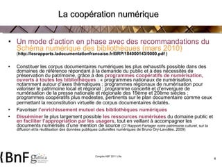 La coopération numérique Un mode d’action en phase avec des recommandations du  Schéma numérique des bibliothèques (mars 2010)  ( http://lesrapports.ladocumentationfrancaise.fr/BRP/104000143/0000.pdf ) Constituer les corpus documentaires numériques les plus exhaustifs possible dans des domaines de référence répondant à la demande du public et à des nécessités de préservation du patrimoine, grâce à des  programmes coopératifs de numérisation, ouverts à toutes les bibliothèques  : « programmes nationaux de numérisation, notamment autour d’axes thématiques ; programmes régionaux de numérisation pour valoriser le patrimoine local et régional ; programme concerté et d’envergure de numérisation de la presse nationale et régionale des 19ème et 20ème siècles ; programmes coopératifs plus modestes, pertinents sur le plan documentaire comme ceux permettant la reconstitution virtuelle de corpus documentaires éclatés .  Favoriser  l’enrichissement mutuel des bibliothèques numériques Disséminer   le plus largement possible   les ressources numérisées  du domaine public et  en faciliter l’appropriation par les usagers , tout en veillant à accompagner les documents numérisés d’une mention de source  (Cf Rapport  Partager notre patrimoine culturel , sur la diffusion et la réutilisation des données publiques culturelles numériques de Bruno Ory-Lavollée. 2009) 