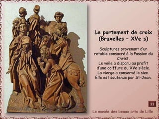 Le portement de croix 
(Bruxelles – XVe s) 
Sculptures provenant d’un 
retable consacré à la Passion du 
Christ. 
Le voile a disparu au profit 
d’une coiffure du XVe siècle. 
La vierge a conservé le sien. 
Elle est soutenue par St-Jean. 
11 
 