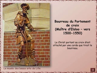 Saint Adrien 
(Pays-Bas – XVIe s) 
Adrien était officier de l’armée 
impériale romaine au IVe s. 
Il persécutait les chrétiens à 
Nicomédie. 
Emu par le courage des martyrs, 
il se convertit et se rendit aux 
bourreaux qui lui brisèrent les 
membres à coups de marteau sur 
une enclume. 
Ce saint est particulièrement 
vénéré en Flandre. 
Le lion, à ses pieds, symbolise la 
force. 
Bourreau du Portement 
de croix 
(Maître d’Elsloo – vers 
1500-1550) 
Le Christ portant sa croix était 
attaché par une corde que tirait le 
bourreau. 
15 
 