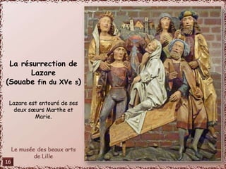 La résurrection de 
Lazare 
(Souabe fin du XVe s) 
Lazare est entouré de ses 
deux soeurs Marthe et 
Marie. 
16 
 