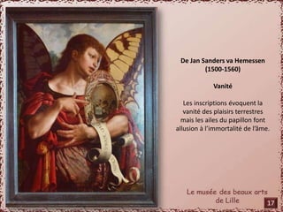 De Jan Sanders va Hemessen 
(1500-1560) 
Vanité 
Les inscriptions évoquent la 
vanité des plaisirs terrestres 
mais les ailes du papillon font 
allusion à l’immortalité de l’âme. 
17 
 