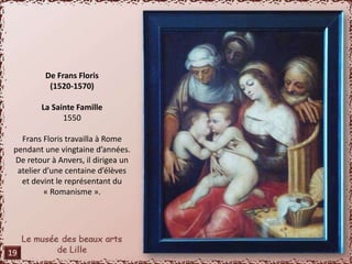 De Frans Floris 
(1520-1570) 
La Sainte Famille 
1550 
Frans Floris travailla à Rome 
pendant une vingtaine d’années. 
De retour à Anvers, il dirigea un 
atelier d’une centaine d’élèves 
et devint le représentant du 
« Romanisme ». 
19 
 