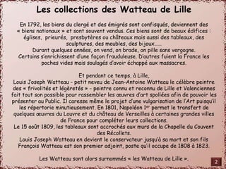Les collections des Watteau de Lille 
En 1792, les biens du clergé et des émigrés sont confisqués, deviennent des 
« biens nationaux » et sont souvent vendus. Ces biens sont de beaux édifices : 
églises, prieurés, presbytères ou châteaux mais aussi des tableaux, des 
sculptures, des meubles, des bijoux…… 
Durant quelques années, on vend, on brade, on pille sans vergogne. 
Certains s’enrichissent d’une façon frauduleuse. D’autres fuient la France les 
poches vides mais soulagés d’avoir échappé aux massacres. 
Et pendant ce temps, à Lille, 
Louis Joseph Watteau - petit neveu de Jean-Antoine Watteau le célèbre peintre 
des « frivolités et légèretés » - peintre connu et reconnu de Lille et Valenciennes 
fait tout son possible pour rassembler les oeuvres d’art spoliées afin de pouvoir les 
présenter au Public. Il caresse même le projet d’une vulgarisation de l’Art puisqu’il 
les répertorie minutieusement. En 1801, Napoléon 1er permet le transfert de 
quelques oeuvres du Louvre et du château de Versailles à certaines grandes villes 
de France pour compléter leurs collections. 
Le 15 août 1809, les tableaux sont accrochés aux murs de la Chapelle du Couvent 
des Récollets. 
Louis Joseph Watteau en devient le conservateur jusqu’à sa mort et son fils 
François Watteau est son premier adjoint, poste qu’il occupe de 1808 à 1823. 
Les Watteau sont alors surnommés « les Watteau de Lille ». 
2 
 