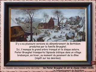 Il y a eu plusieurs versions du dénombrement de Bethléem 
produites par la famille Brueghel. 
Ici, il manque le grand arbre tronqué et le disque solaire. 
Pieter Brueghel transporte l’épisode biblique dans un village 
brabançon, en hiver, au moment du paiement de la dîme 
(impôt sur les denrées). 
De Pieter Brueghel II dit le Jeune (1564-1638) 
Le Dénombrement de Bethléem 
22 
 