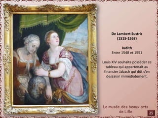 De Lambert Sustris 
(1515-1568) 
Judith 
Entre 1548 et 1551 
Louis XIV souhaita posséder ce 
tableau qui appartenait au 
financier Jabach qui dût s’en 
dessaisir immédiatement. 
25 
 