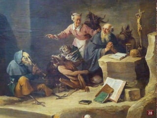 Grâce à sa foi, l’ermite St Antoine résiste aux tentations. 
Le démon est représenté ici dans la femme au verre de 
vin : ses atours séducteurs cachent sa véritable nature 
que des pattes et une queue de reptile laissent deviner. 
De David II Teniers dit Le jeune (1610-1690) 
La Tentation de Saint-Antoine 
28 
 