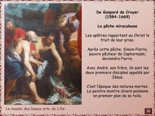 De Gaspard de Crayer 
(1584-1669) 
La pêche miraculeuse 
Les apôtres rapportent au Christ le 
fruit de leur prise. 
Après cette pêche, Simon-Pierre, 
pauvre pêcheur de Capharnaüm, 
deviendra Pierre. 
Avec André, son frère, ils sont les 
deux premiers disciples appelés par 
Jésus. 
C’est l’époque des natures mortes. 
Le peintre montre divers poissons 
en premier plan de sa toile. 
30 
 