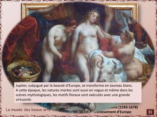 Jupiter, subjugué par la beauté d’Europe, se transforme en taureau blanc. 
A cette époque, les natures mortes sont aussi en vogue et même dans les 
scènes mythologiques, les motifs floraux sont exécutés avec une grande 
virtuosité. 
De Jacob Jordaens (1593-1678) 
L’enlèvement d’Europe 
31 
 