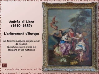 Andréa di Lione 
(1610-1685) 
L’enlèvement d’Europe 
Ce tableau rappelle un peu ceux 
de Poussin 
(peinture claire, riche de 
couleurs et de matière). 
. 
32 
 