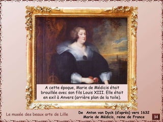 A cette époque, Marie de Médicis était 
brouillée avec son fils Louis XIII. Elle était 
en exil à Anvers (arrière plan de la toile). 
De Anton van Dyck (d’après) vers 1632 
Marie de Médicis, reine de France 
34 
 