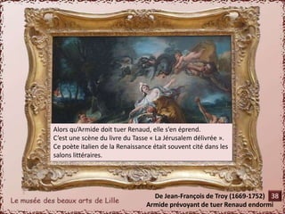 Alors qu’Armide doit tuer Renaud, elle s’en éprend. 
C’est une scène du livre du Tasse « La Jérusalem délivrée ». 
Ce poète italien de la Renaissance était souvent cité dans les 
salons littéraires. 
De Jean-François de Troy (1669-1752) 
38 
Armide prévoyant de tuer Renaud endormi 
 