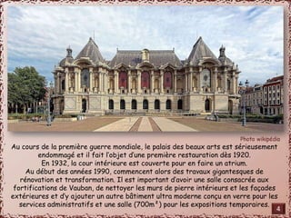 Au cours de la première guerre mondiale, le palais des beaux arts est sérieusement 
endommagé et il fait l’objet d’une première restauration dès 1920. 
En 1932, la cour intérieure est couverte pour en faire un atrium. 
Au début des années 1990, commencent alors des travaux gigantesques de 
rénovation et transformation. Il est important d’avoir une salle consacrée aux 
fortifications de Vauban, de nettoyer les murs de pierre intérieurs et les façades 
extérieures et d’y ajouter un autre bâtiment ultra moderne conçu en verre pour les 
services administratifs et une salle (700m²) pour les expositions temporaires. 
4 
 