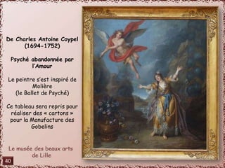 De Charles Antoine Coypel 
(1694-1752) 
Psyché abandonnée par 
l’Amour 
Le peintre s’est inspiré de 
Molière 
(le Ballet de Psyché) 
Ce tableau sera repris pour 
réaliser des « cartons » 
pour la Manufacture des 
Gobelins 
40 
 