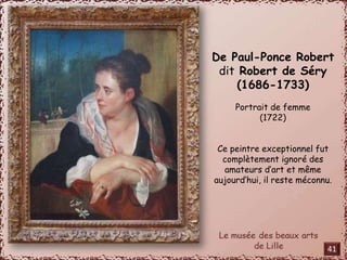 De Paul-Ponce Robert 
dit Robert de Séry 
(1686-1733) 
Portrait de femme 
(1722) 
Ce peintre exceptionnel fut 
complètement ignoré des 
amateurs d’art et même 
aujourd’hui, il reste méconnu. 
41 
 