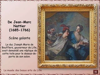 De Jean-Marc 
Nattier 
(1685-1766) 
Scène galante 
Le duc Joseph Marie de 
Boufflers, gouverneur de Lille, 
avait demandé une réplique de 
cette toile pour le dessus-de-porte 
de son salon. 
46 
 
