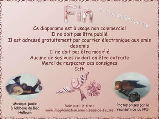 Ce diaporama est à usage non commercial 
Il ne doit pas être publié 
Il est adressé gratuitement par courrier électronique aux amis 
des amis 
Il ne doit pas être modifié 
Aucune de ses vues ne doit en être extraite 
Merci de respecter ces consignes 
Cath 
Voir aussi le site : 
www.imagileonation.com/oiseau-de-feu.ws 
Musique jouée 
à l’abbaye du Bec 
Hellouin 
Photos prises par la 
réalisatrice du PPS 

