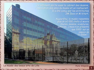 Ce bâtiment abrite aussi le cabinet des dessins, 
l'association des amis du musée et un restaurant. 
Il a été conçu par les architectes 
JM Ibos et M Vitart. 
Aujourd’hui, le musée rassemble 
plus de 60 000 chefs-d'oeuvre 
(huiles, dessins, sculptures, 
poteries….) mais n’en présente 
que 2000 sur un 
espace de 
12 000m².. 
5 
 