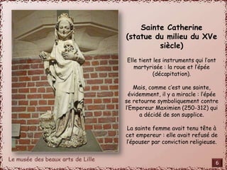 Sainte Catherine 
(statue du milieu du XVe 
siècle) 
Elle tient les instruments qui l’ont 
martyrisée : la roue et l’épée 
(décapitation). 
Mais, comme c’est une sainte, 
évidemment, il y a miracle : l’épée 
se retourne symboliquement contre 
l’Empereur Maximien (250-312) qui 
a décidé de son supplice. 
La sainte femme avait tenu tête à 
cet empereur : elle avait refusé de 
l’épouser par conviction religieuse. 
6 
 