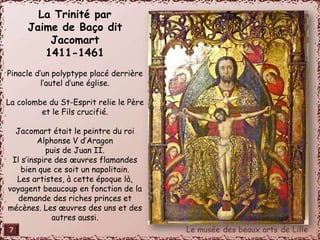 La Trinité par 
Jaime de Baço dit 
Jacomart 
1411-1461 
Pinacle d’un polyptype placé derrière 
l’autel d’une église. 
La colombe du St-Esprit relie le Père 
et le Fils crucifié. 
Jacomart était le peintre du roi 
Alphonse V d’Aragon 
puis de Juan II. 
Il s’inspire des oeuvres flamandes 
bien que ce soit un napolitain. 
Les artistes, à cette époque là, 
voyagent beaucoup en fonction de la 
demande des riches princes et 
mécènes. Les oeuvres des uns et des 
autres aussi. 
7 
 