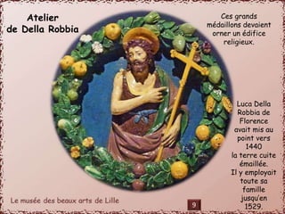 Atelier 
de Della Robbia 
Ces grands 
médaillons devaient 
orner un édifice 
religieux. 
Luca Della 
Robbia de 
Florence 
avait mis au 
point vers 
1440 
la terre cuite 
émaillée. 
Il y employait 
toute sa 
famille 
jusqu’en 
9 1529. 
 