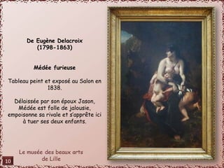 De Eugène Delacroix 
(1798-1863) 
Médée furieuse 
Tableau peint et exposé au Salon en 
1838. 
Délaissée par son époux Jason, 
Médée est folle de jalousie, 
empoisonne sa rivale et s’apprête ici 
à tuer ses deux enfants. 
10 
 