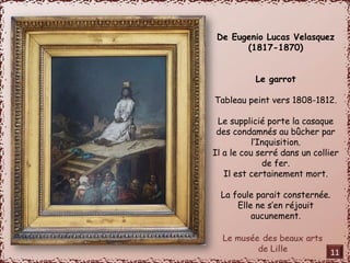 De Eugenio Lucas Velasquez 
(1817-1870) 
Le garrot 
Tableau peint vers 1808-1812. 
Le supplicié porte la casaque 
des condamnés au bûcher par 
l’Inquisition. 
Il a le cou serré dans un collier 
de fer. 
Il est certainement mort. 
La foule parait consternée. 
Elle ne s’en réjouit 
aucunement. 
11 
 