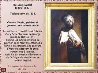 De Louis Gallait 
(1810-1887) 
Tableau peint en 1838. 
Charles Cousin, peintre et 
graveur, en costume arabe 
Le peintre a travaillé dans l’atelier 
d’Ary Scheffer (ami de George 
Sand) de 1834 à 1841. 
Comme les autres artistes du 
quartier de la Nouvelle Athènes à 
Paris, il se consacre à la peinture 
d’histoire, adoptant le style 
romantique à la mode. 
Mais il y eut aussi la découverte 
de l’Afrique du Nord et on en 
revient déguisé. 
20 
 
