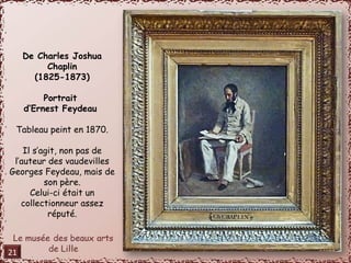 De Charles Joshua 
Chaplin 
(1825-1873) 
Portrait 
d’Ernest Feydeau 
Tableau peint en 1870. 
Il s’agit, non pas de 
l’auteur des vaudevilles 
Georges Feydeau, mais de 
son père. 
Celui-ci était un 
collectionneur assez 
réputé. 
21 
 