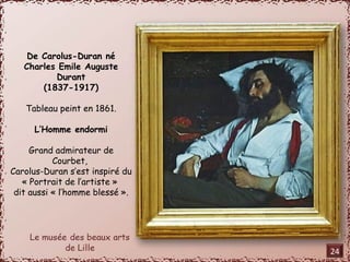 De Carolus-Duran né 
Charles Emile Auguste 
Durant 
(1837-1917) 
Tableau peint en 1861. 
L’Homme endormi 
Grand admirateur de 
Courbet, 
Carolus-Duran s’est inspiré du 
« Portrait de l’artiste » 
dit aussi « l’homme blessé ». 
24 
 