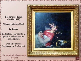 De Carolus-Duran 
(1837-1917) 
Tableau peint en 1868. 
Le baiser 
Ce tableau représente le 
peintre embrassant sa 
jeune épouse. 
On y voit encore 
l’influence de G. Courbet. 
26 
 