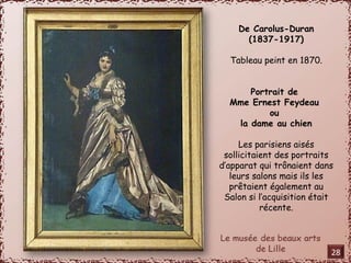 De Carolus-Duran 
(1837-1917) 
Tableau peint en 1870. 
Portrait de 
Mme Ernest Feydeau 
ou 
la dame au chien 
Les parisiens aisés 
sollicitaient des portraits 
d’apparat qui trônaient dans 
leurs salons mais ils les 
prêtaient également au 
Salon si l’acquisition était 
récente. 
28 
 
